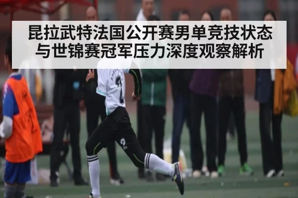 昆拉武特法国公开赛男单竞技状态与世锦赛冠军压力深度观察解析