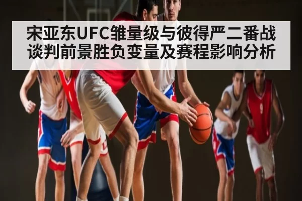 宋亚东UFC雏量级与彼得严二番战谈判前景胜负变量及赛程影响分析